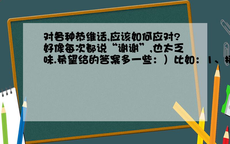 对各种恭维话,应该如何应对?好像每次都说“谢谢”,也太乏味.希望给的答案多一些：）比如：1、接到你的电话,感到受宠若惊.2、你很漂亮.3、不用谢,能为你做这些我感到很荣幸,你不用客气.