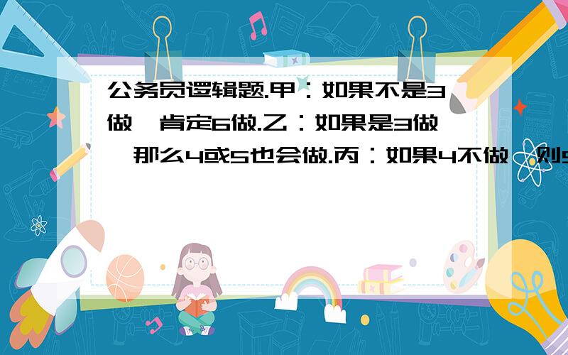 公务员逻辑题.甲：如果不是3做,肯定6做.乙：如果是3做,那么4或5也会做.丙：如果4不做,则5也不做公务员逻辑题.甲：如果不是3做,肯定6做.乙：如果是3做,那么4或5也会做.丙：如果4不做,则5也