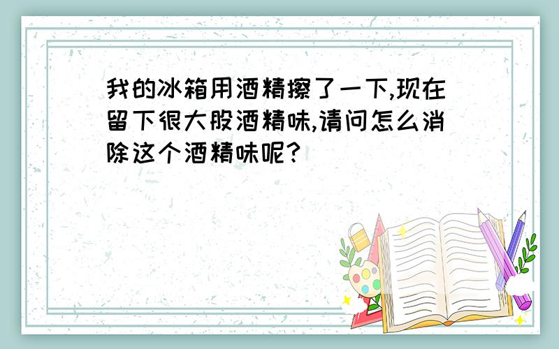 我的冰箱用酒精擦了一下,现在留下很大股酒精味,请问怎么消除这个酒精味呢?