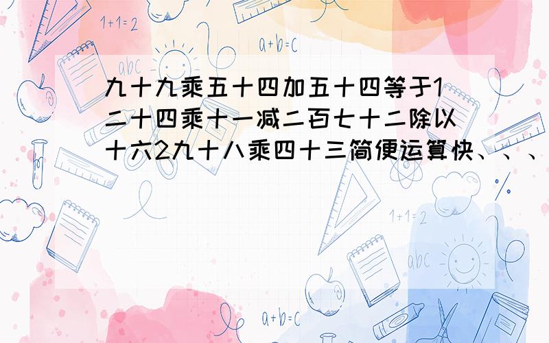 九十九乘五十四加五十四等于1二十四乘十一减二百七十二除以十六2九十八乘四十三简便运算快、、、、