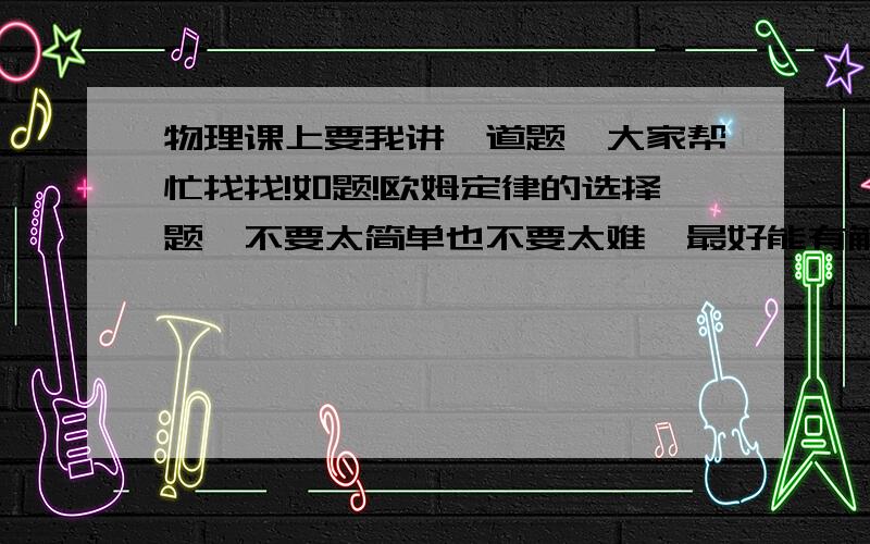 物理课上要我讲一道题,大家帮忙找找!如题!欧姆定律的选择题,不要太简单也不要太难,最好能有解答过程,大家帮帮忙啦!