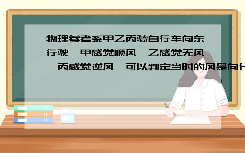 物理参考系甲乙丙骑自行车向东行驶,甲感觉顺风,乙感觉无风,丙感觉逆风,可以判定当时的风是向什么方向吹的,如果以乙为参考系,甲丙分别向什么方向运动