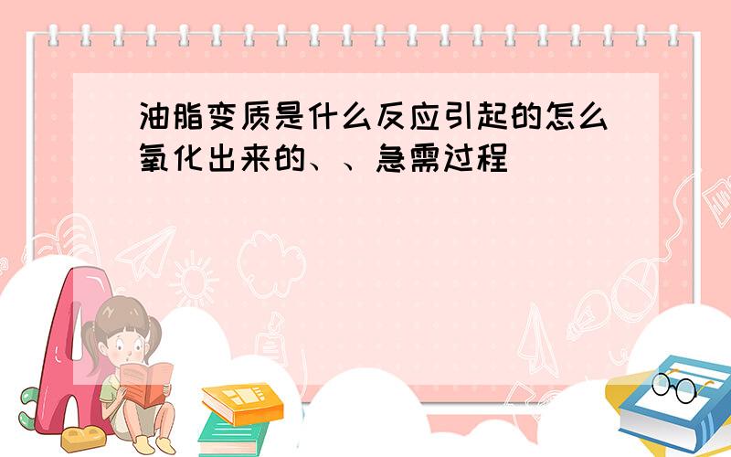 油脂变质是什么反应引起的怎么氧化出来的、、急需过程