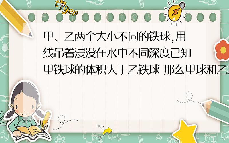 甲、乙两个大小不同的铁球,用线吊着浸没在水中不同深度已知甲铁球的体积大于乙铁球 那么甲球和乙球所受浮力大小关系是A 甲球大 B 乙球大 C 甲乙球一样大 D 无法判断