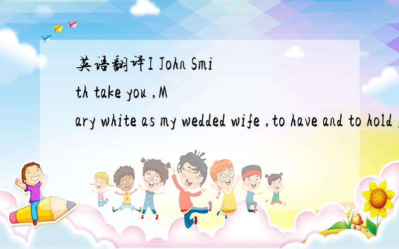 英语翻译I John Smith take you ,Mary white as my wedded wife ,to have and to hold from this day forward ,for better for worse ,for richer or for poorer ,in sickness and in health ,to love and to cherish ,till death do us part .