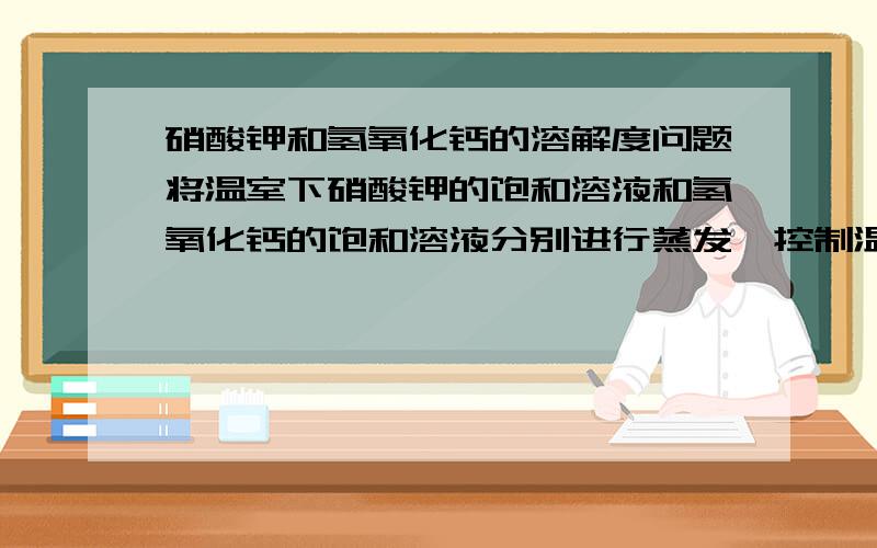 硝酸钾和氢氧化钙的溶解度问题将温室下硝酸钾的饱和溶液和氢氧化钙的饱和溶液分别进行蒸发,控制温度,使水的蒸发程度基本相同,下列说法中一定正确的是A酸钾溶液中先析出固体B氧化钙