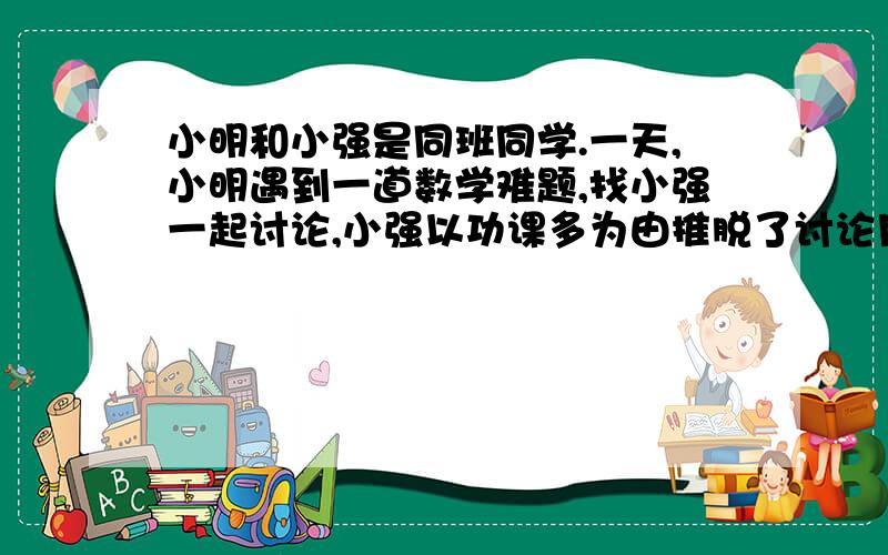 小明和小强是同班同学.一天,小明遇到一道数学难题,找小强一起讨论,小强以功课多为由推脱了讨论月考时,小强为了取得好成绩,在考场上偷看小明的试卷.后来,小强的成绩果然比小明高.于是,