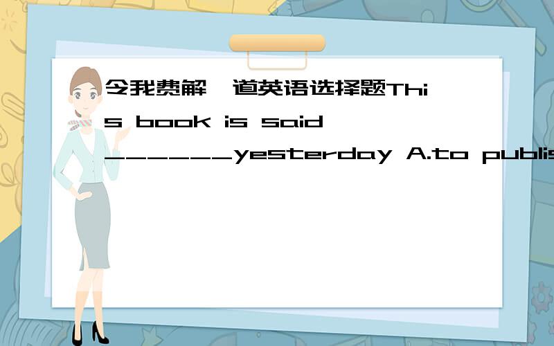 令我费解一道英语选择题This book is said______yesterday A.to publish B.to be published C.publish D.to have been published 答案是D! 句子里不是有yesterday吗?为什么会用不定式的现在完成时