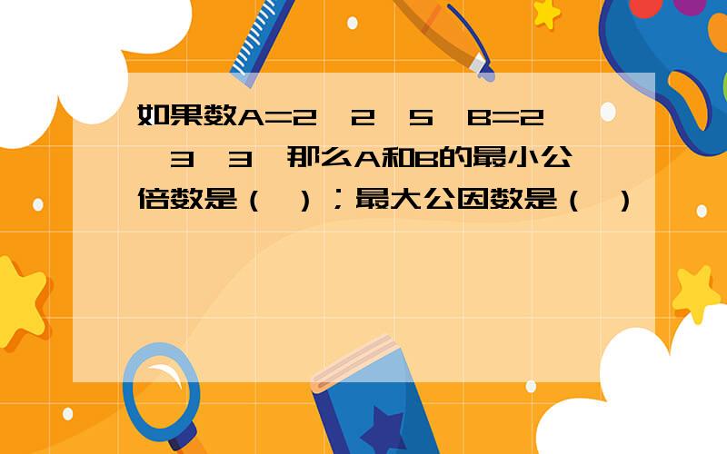 如果数A=2*2*5,B=2*3*3,那么A和B的最小公倍数是（ ）；最大公因数是（ ）