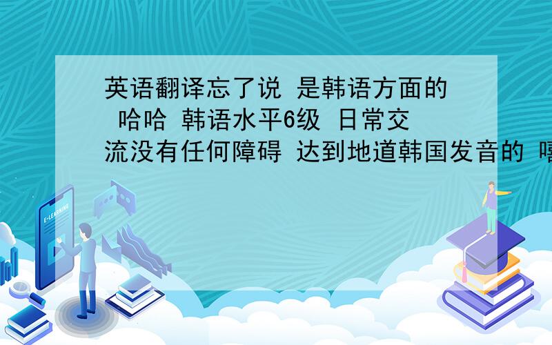 英语翻译忘了说 是韩语方面的 哈哈 韩语水平6级 日常交流没有任何障碍 达到地道韩国发音的 嘻嘻……