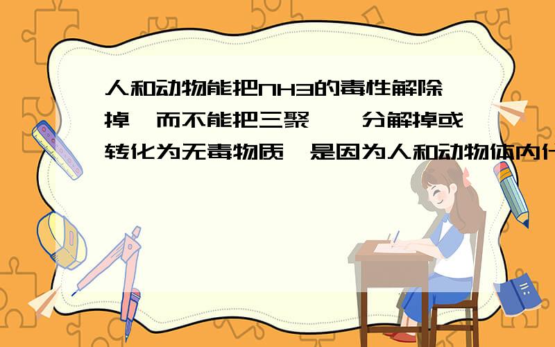 人和动物能把NH3的毒性解除掉,而不能把三聚氰胺分解掉或转化为无毒物质,是因为人和动物体内什么什么?