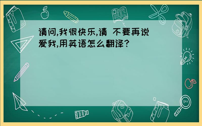 请问,我很快乐,请 不要再说爱我,用英语怎么翻译?