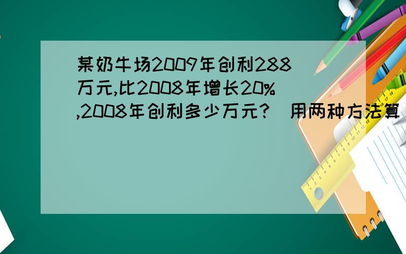 某奶牛场2009年创利288万元,比2008年增长20%,2008年创利多少万元?（用两种方法算）
