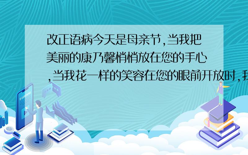 改正语病今天是母亲节,当我把美丽的康乃馨悄悄放在您的手心,当我花一样的笑容在您的眼前开放时,我看到您的笑容更灿烂.唯一在您的怀里,我们一起回忆那个温暖的时刻,您止不住内心的欢