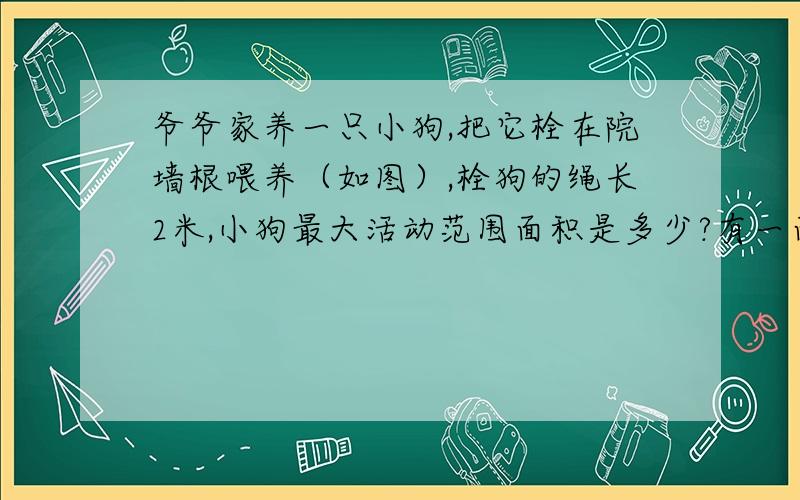 爷爷家养一只小狗,把它栓在院墙根喂养（如图）,栓狗的绳长2米,小狗最大活动范围面积是多少?有一面有篱笆,五分钟内给我,要答案要算式