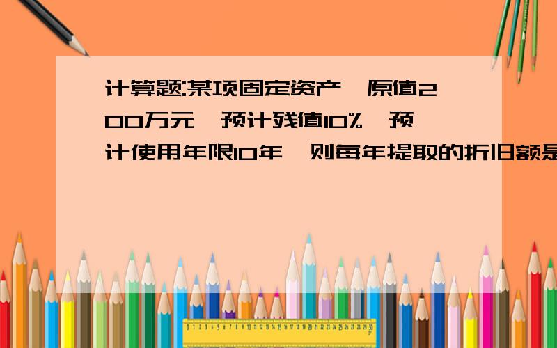 计算题:某项固定资产,原值200万元,预计残值10%,预计使用年限10年,则每年提取的折旧额是多写出计算过程