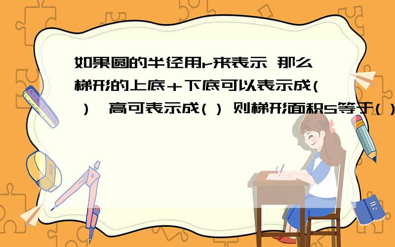 如果圆的半径用r来表示 那么梯形的上底＋下底可以表示成( ),高可表示成( ) 则梯形面积S等于( )×( )÷2由此可以得到圆的面积s＝( )