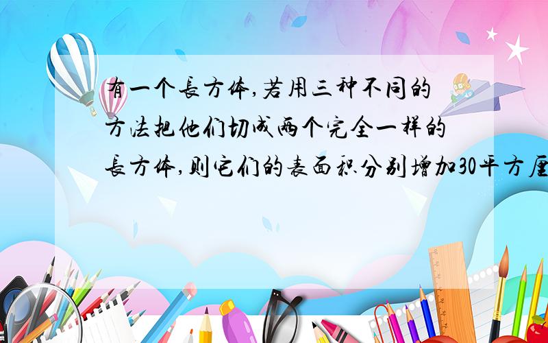 有一个长方体,若用三种不同的方法把他们切成两个完全一样的长方体,则它们的表面积分别增加30平方厘米、