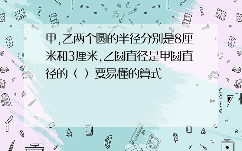 甲,乙两个圆的半径分别是8厘米和3厘米,乙圆直径是甲圆直径的（ ）要易懂的算式