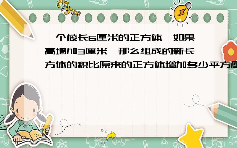 一个棱长6厘米的正方体,如果高增加3厘米,那么组成的新长方体的积比原来的正方体增加多少平方厘米？表面积积增加多少平方厘米？