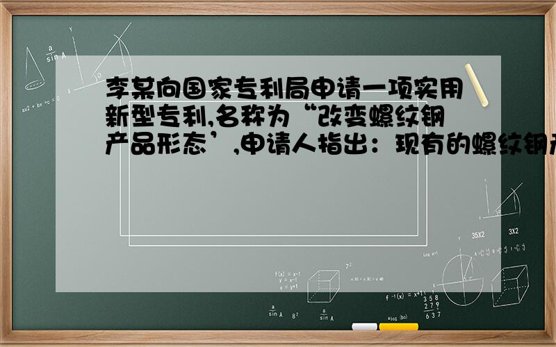 李某向国家专利局申请一项实用新型专利,名称为“改变螺纹钢产品形态’,申请人指出：现有的螺纹钢产品为9米、12米两种规格长度的,该申请的主要目的是针对具体工程的需求将规格化的螺