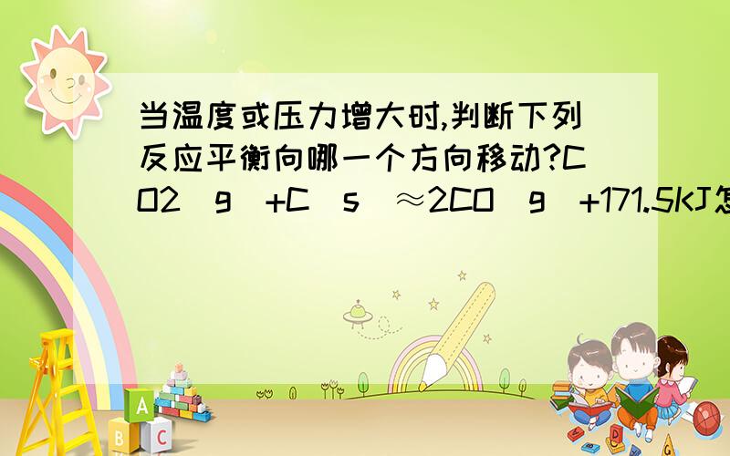 当温度或压力增大时,判断下列反应平衡向哪一个方向移动?CO2(g)+C(s)≈2CO(g)+171.5KJ怎么办回答啊!