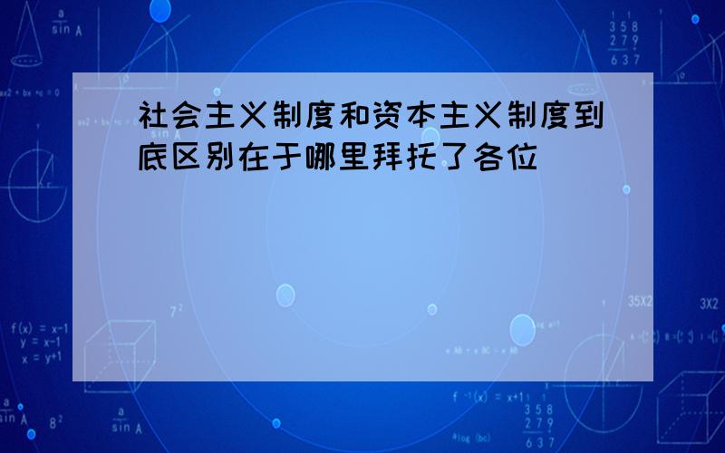 社会主义制度和资本主义制度到底区别在于哪里拜托了各位