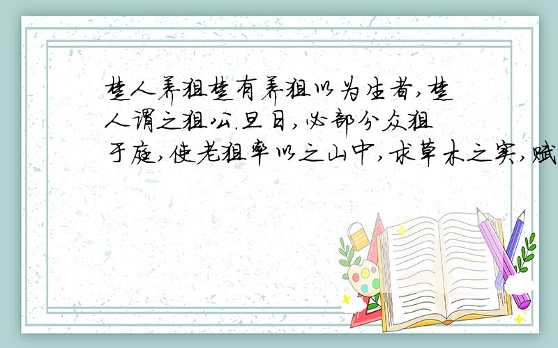 楚人养狙楚有养狙以为生者,楚人谓之狙公.旦日,必部分众狙于庭,使老狙率以之山中,求草木之实,赋什一以自奉.或不给,则加鞭棰焉.众狙皆畏苦之,弗敢违也.一日,有小狙谓众狙曰：“山之果,公