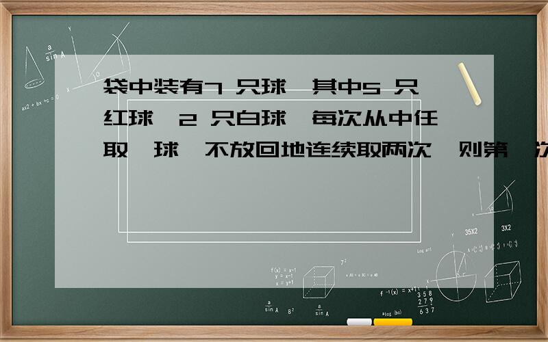 袋中装有7 只球,其中5 只红球,2 只白球,每次从中任取一球,不放回地连续取两次,则第一次取得白球,第袋中装有7 只球,其中5 只红球,2 只白球,每次从中任取一球,不放回地连续取两次,则第一次