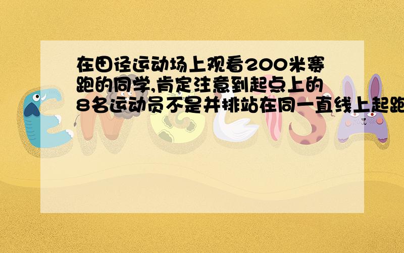 在田径运动场上观看200米赛跑的同学,肯定注意到起点上的8名运动员不是并排站在同一直线上起跑,而是排成“阶梯形”,每相邻两条跑道上,跑外圈的运动员的起点在跑内圈的运动员的起点的