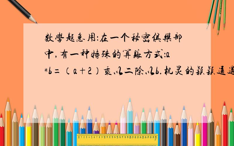 数学题急用：在一个秘密俱乐部中,有一种特殊的算账方式：a*b=（a+2）乘以二除以b.机灵的颖颖通过计算3*5发现这一秘密,他是这样计算的：3*5=（3+2）乘以二除以五=2（1）请计算（-3）*2的值；