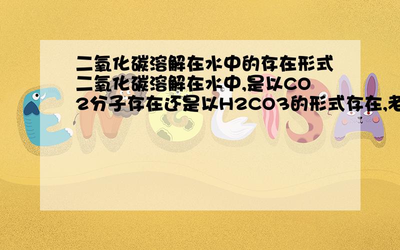 二氧化碳溶解在水中的存在形式二氧化碳溶解在水中,是以CO2分子存在还是以H2CO3的形式存在,老师说当CO2较少的时候以H2CO3的形式存在,当CO2多的时候以CO2分子的形式存在,是这样的么?那分界线