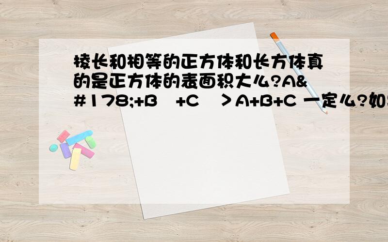 棱长和相等的正方体和长方体真的是正方体的表面积大么?A²+B²+C²＞A+B+C 一定么?如果A、B、C为小数呢?