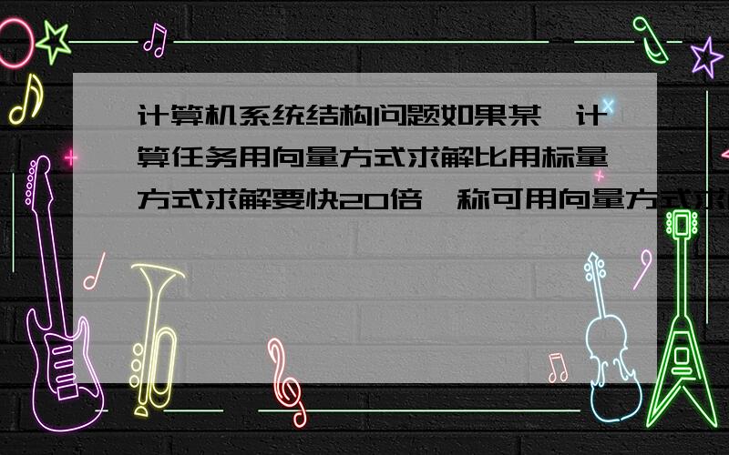 计算机系统结构问题如果某一计算任务用向量方式求解比用标量方式求解要快20倍,称可用向量方式求解部分所花费时间占总的时间的百分比为可向量化百分比.如果某程序可向量化部分为70%,