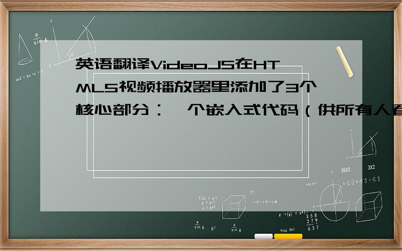 英语翻译VideoJS在HTML5视频播放器里添加了3个核心部分：一个嵌入式代码（供所有人看的视频）,一个JavaScript程序库,还有一个纯粹的HTML/CSS皮肤,之所以用嵌入式代码就是为了和那些没有javaScrip