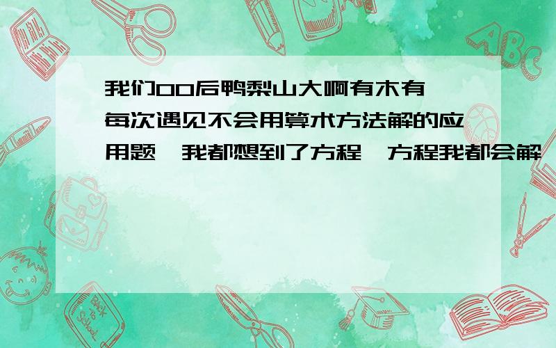 我们00后鸭梨山大啊有木有,每次遇见不会用算术方法解的应用题,我都想到了方程,方程我都会解,但是就不会根据它所给的条件列式,