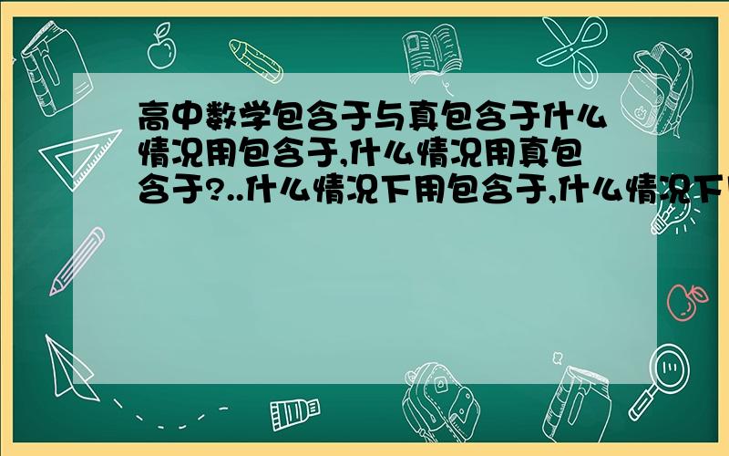 高中数学包含于与真包含于什么情况用包含于,什么情况用真包含于?..什么情况下用包含于,什么情况下用真包含于?那么包含于和等于的含义一样吗?