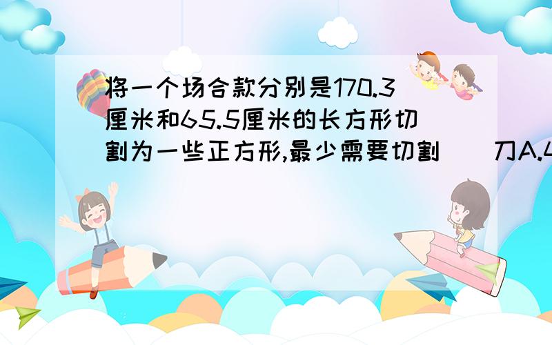 将一个场合款分别是170.3厘米和65.5厘米的长方形切割为一些正方形,最少需要切割（）刀A.4 B.5 C.6 D.7