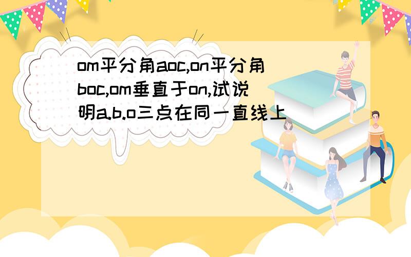 om平分角aoc,on平分角boc,om垂直于on,试说明a.b.o三点在同一直线上