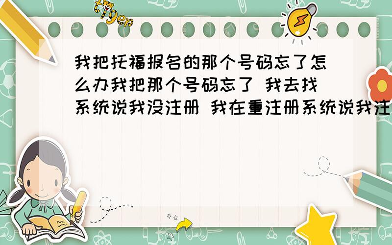 我把托福报名的那个号码忘了怎么办我把那个号码忘了 我去找系统说我没注册 我在重注册系统说我注册完了 我该怎么办呀 有高手有什么办法吗