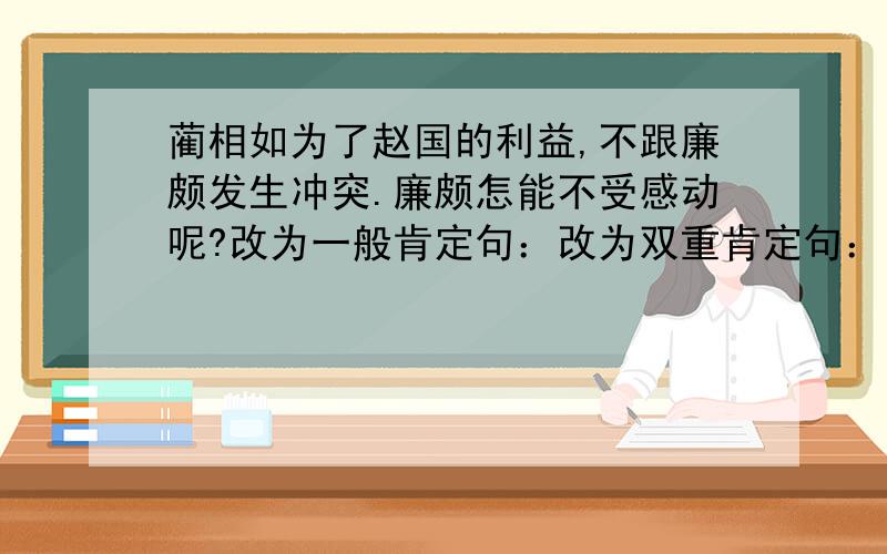 蔺相如为了赵国的利益,不跟廉颇发生冲突.廉颇怎能不受感动呢?改为一般肯定句：改为双重肯定句：