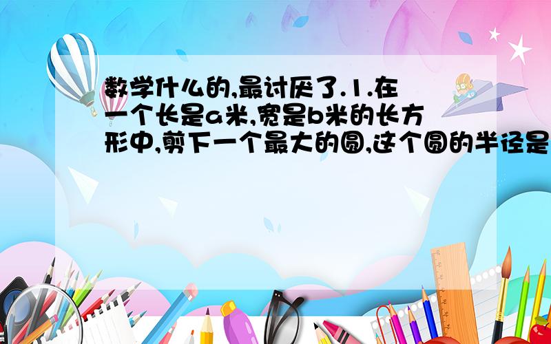 数学什么的,最讨厌了.1.在一个长是a米,宽是b米的长方形中,剪下一个最大的圆,这个圆的半径是（ ）米.这个圆的面积是（ ）平方米 2.把3:8中比的前项加上6,要使比的大小不变,比的后项应加上