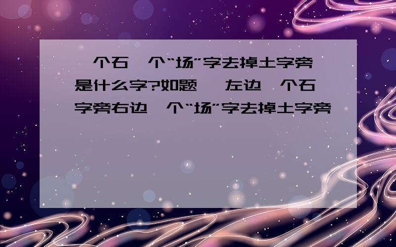 一个石一个“场”字去掉土字旁是什么字?如题 、左边一个石字旁右边一个“场”字去掉土字旁