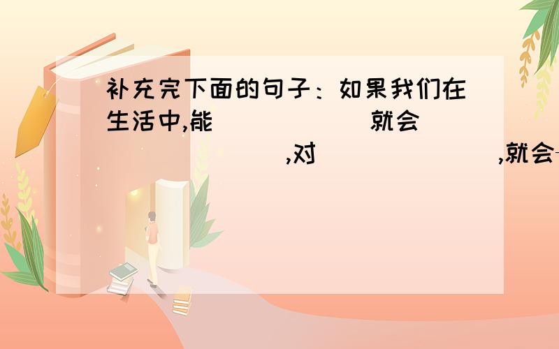 补充完下面的句子：如果我们在生活中,能______就会________,对_______,就会——————.