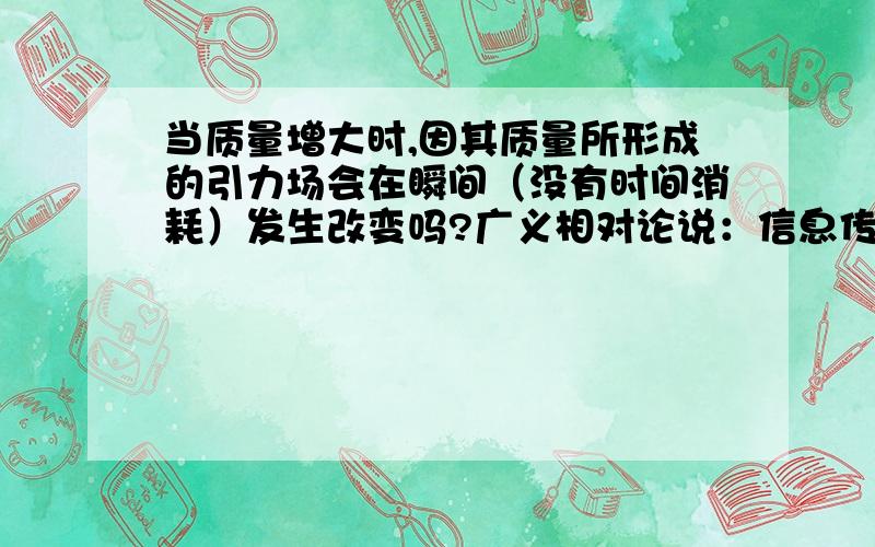 当质量增大时,因其质量所形成的引力场会在瞬间（没有时间消耗）发生改变吗?广义相对论说：信息传播上限是光速。那么引力场的改变的不能突破光速？又是如何实现这种引力改变的？