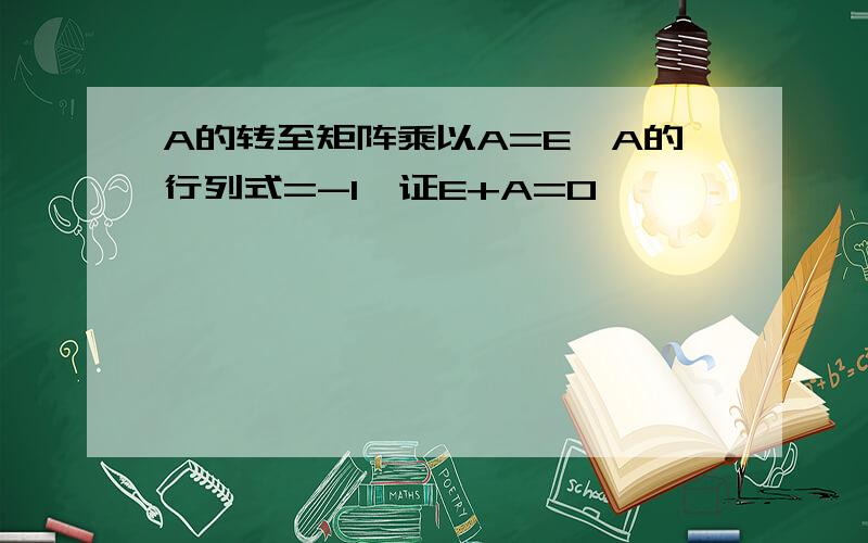 A的转至矩阵乘以A=E,A的行列式=-1,证E+A=0