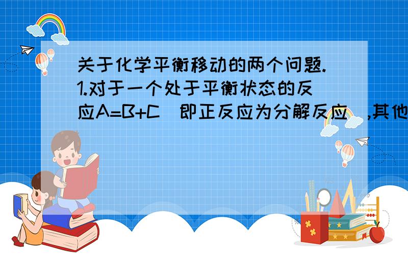 关于化学平衡移动的两个问题.1.对于一个处于平衡状态的反应A=B+C(即正反应为分解反应),其他条件不变,若向体系中增加反应物A,平衡一定向什么方向移动?为什么?2.对于一个处于平衡状态的反