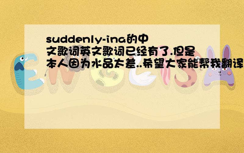 suddenly-ina的中文歌词英文歌词已经有了.但是本人因为水品太差..希望大家能帮我翻译下..SuddenlyI use to think that love was just a fairy taleUntil that first helloUntil that first smileBut if i had to do it all againI wou