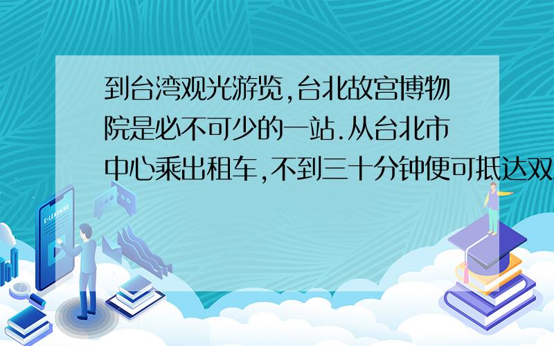 到台湾观光游览,台北故宫博物院是必不可少的一站.从台北市中心乘出租车,不到三十分钟便可抵达双溪,现在每年到这儿参观台北故宫博物院的人数,达二三百万之众.面对斑斓古朴的铜器、温