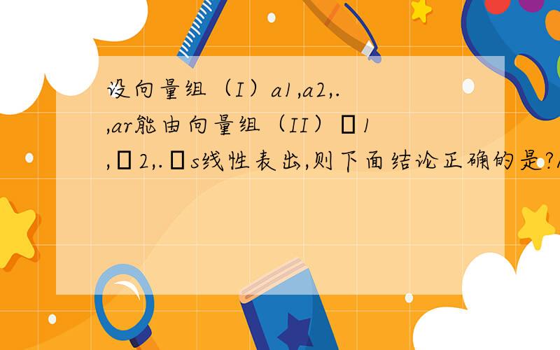 设向量组（I）a1,a2,.,ar能由向量组（II）β1,β2,.βs线性表出,则下面结论正确的是?A.当rs时,向量组（I）线性相关C.当rs时,向量组（II）线性相关